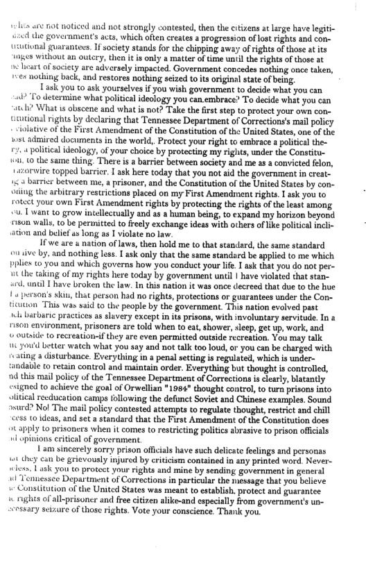 ¢l see not noticed and ot strongly contested, then the citizens at large have legiti- e e government’s aces, which often creates a progression of lost rights and con- tsutional guarantees. If society stands for the chipping away of rights of those at its 1nges without an outery, thea it is only a matter of time until the rights of those at it of society are adversely impacted. Government concedes nothing once taken, +<ex nothing back, and restores nothing seized to ts original state of being.  Task you to ask yourselves if you wish government to decide what you can  2 To determine what political ideclogy you can embrace? To decide what you can scehi? What is obscene and what is not? Take the frst step to protect your own con- teutional rights by declaring that Tennessee Department of Corrections’s mai policy  nitive of the First Amendment of the Constitution of the United States, one of the st admired documents in the world, Protect your right to embrace a political the- 2.4 political ideology, of your choice by protecting my rights, under the Constitu-  . 10 the same thing There is a barrier between society and me as a convicted felon,  orvire topped barrier. T ask here today that you not aid the government in creat- ¢ 4 barrier between me, a prisoner, and the Constitution of the United States by con- auing the arbitrary restrictions placed on my First Amendment rights.  ask you to rotect your own First Amendment rights by protecting the rights of the least among < T want to grow incellectually and as a human being, to expand my horizon beyond sison walls, o be permitted to freely exchange ideas with others of ke political incli- ation and belief as long as I violate no law.  If we are a nation of laws, then hold me to that standard, the same standard ouiive by, and nothing less. 1 ask only that the same standard be applied to me which pplies 0 you and which governs how you conduct your life. I ask that you do not per- ut the taking of my rights here today by government until | have violated that stan-  until Thave broken the law. n this nation it was once decreed that due to the hue  4 person’s skin, that person had no rights, protections o guarantees under the Con- ticuuon This was said to the people by the government This nation evolved past  el barbaric practices as sluvery except in its prisons, with involuntary servitude. In a 150n environment, prisoners are told when to eat, shower, leep, get up, work, and  © outide to recreation-if they are even permitted outside recreation. You may talk  16 you’d better watch what you say and not talk too loud, or you can be charged with rvating a disturbance. Everything in a penal setting is regulated, which is under- tundable t0 retain control and maintain order. Everything but thought is controlled, d this mail policy of the Tennessee Department of Corrections i clearly, blatantly esigned to achieve the goal of Orwellian *1984" thought control, to turn prisons into vlitcal recducation camps following the defnct Soviet and Chinese examples. Sound »mrd? Nol The mail policy contested attempts to regulate thought, restrict and chill 655 10 ideas, and set a standard that the First Amendment of the Constitution does 2t apply Lo prisoncrs when it comes to restricting politics abrasive to prison offiials wl opinions critial of government  Lam sincerely sorry prison offcials have such delicate feelings and personas 1 they can be grievously injured by criticism contained in any printed word. Never-  .1 ask you to proteet your rights and mine by sending government in general l Tennessce Department of Corrections in particular the message that you believe Constitution of the Unitcd States was meant to establish. protect and guarantee w rights of all-prisoner and free citizen alike-and especially from government’s un- cessary seizure of thase rights. Vote your conscience. Thank you  